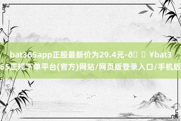 bat365app正股最新价为29.4元-🔥bat365正规下单平台(官方)网站/网页版登录入口/手机版