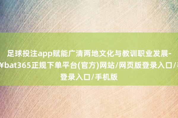 足球投注app赋能广清两地文化与教训职业发展-🔥bat365正规下单平台(官方)网站/网页版登录入口/手机版