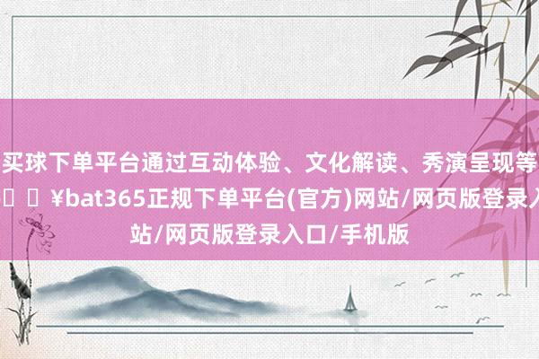 买球下单平台通过互动体验、文化解读、秀演呈现等多种表情-🔥bat365正规下单平台(官方)网站/网页版登录入口/手机版