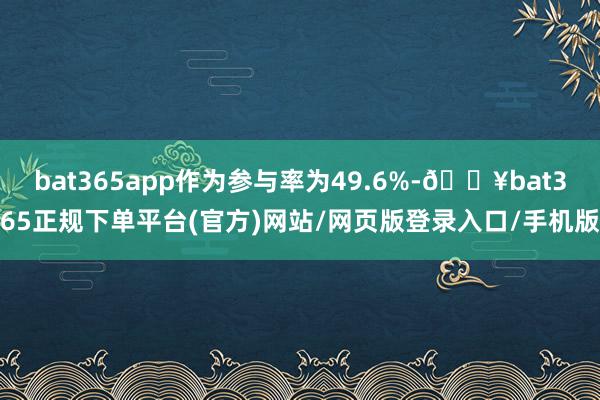 bat365app作为参与率为49.6%-🔥bat365正规下单平台(官方)网站/网页版登录入口/手机版