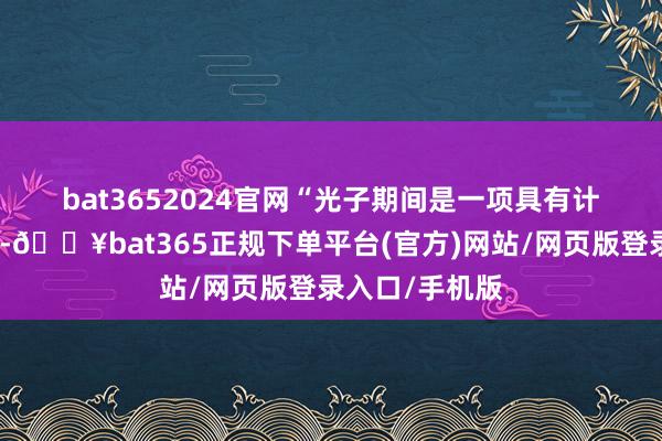 bat3652024官网　　“光子期间是一项具有计谋有趣的期间-🔥bat365正规下单平台(官方)网站/网页版登录入口/手机版