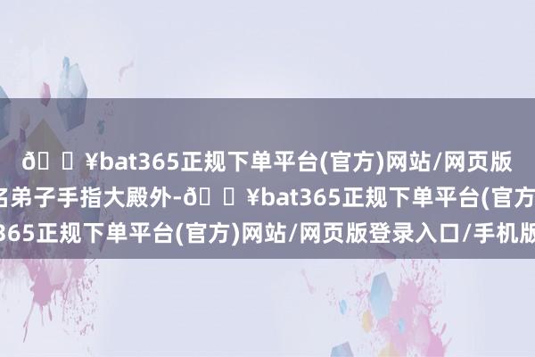 🔥bat365正规下单平台(官方)网站/网页版登录入口/手机版”这名弟子手指大殿外-🔥bat365正规下单平台(官方)网站/网页版登录入口/手机版