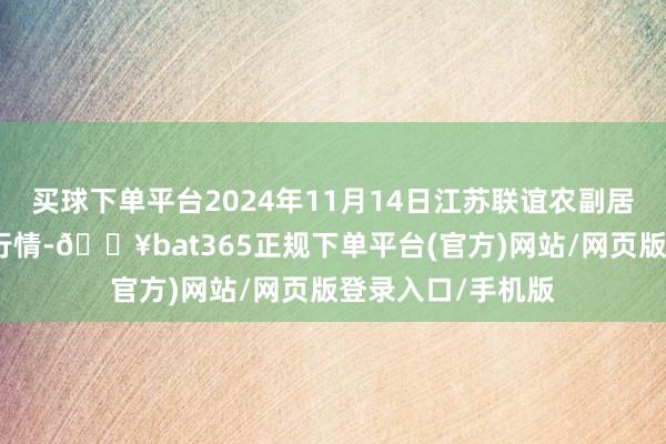 买球下单平台2024年11月14日江苏联谊农副居品批发市集价钱行情-🔥bat365正规下单平台(官方)网站/网页版登录入口/手机版