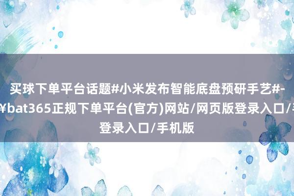 买球下单平台话题#小米发布智能底盘预研手艺#-🔥bat365正规下单平台(官方)网站/网页版登录入口/手机版