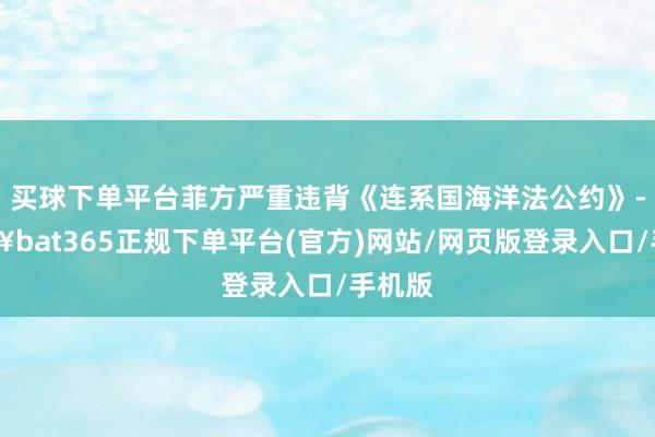 买球下单平台菲方严重违背《连系国海洋法公约》-🔥bat365正规下单平台(官方)网站/网页版登录入口/手机版