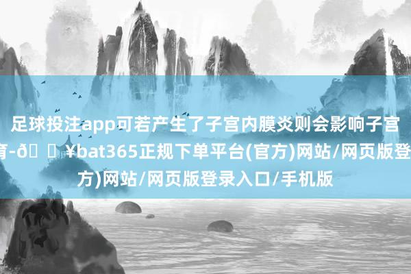 足球投注app可若产生了子宫内膜炎则会影响子宫腔内的健康发育-🔥bat365正规下单平台(官方)网站/网页版登录入口/手机版