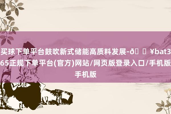 买球下单平台鼓吹新式储能高质料发展-🔥bat365正规下单平台(官方)网站/网页版登录入口/手机版