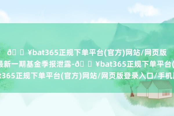 🔥bat365正规下单平台(官方)网站/网页版登录入口/手机版字据最新一期基金季报泄露-🔥bat365正规下单平台(官方)网站/网页版登录入口/手机版