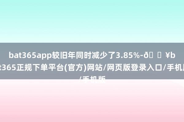 bat365app较旧年同时减少了3.85%-🔥bat365正规下单平台(官方)网站/网页版登录入口/手机版