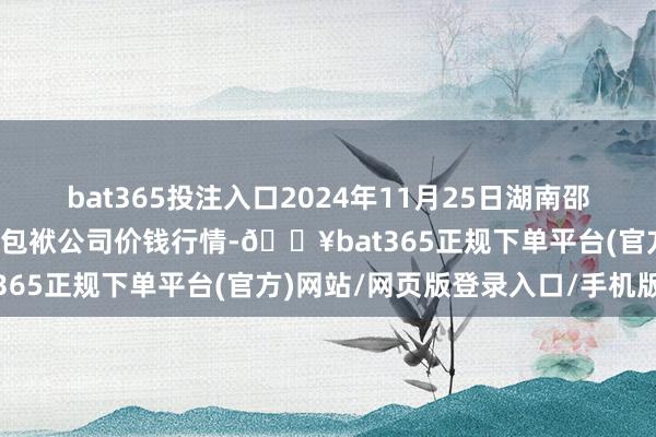 bat365投注入口2024年11月25日湖南邵阳市江北农家具批发有限包袱公司价钱行情-🔥bat365正规下单平台(官方)网站/网页版登录入口/手机版