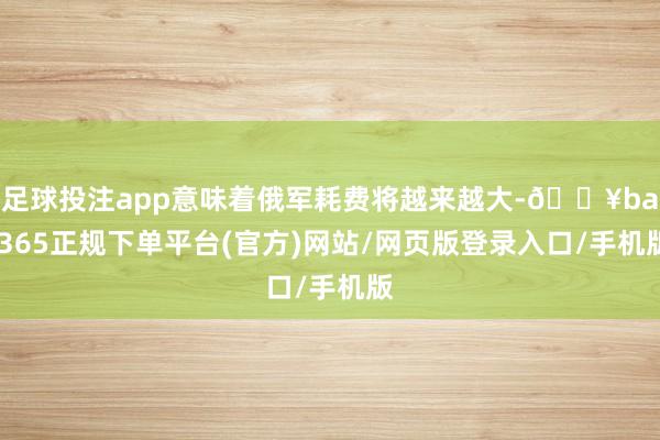 足球投注app意味着俄军耗费将越来越大-🔥bat365正规下单平台(官方)网站/网页版登录入口/手机版