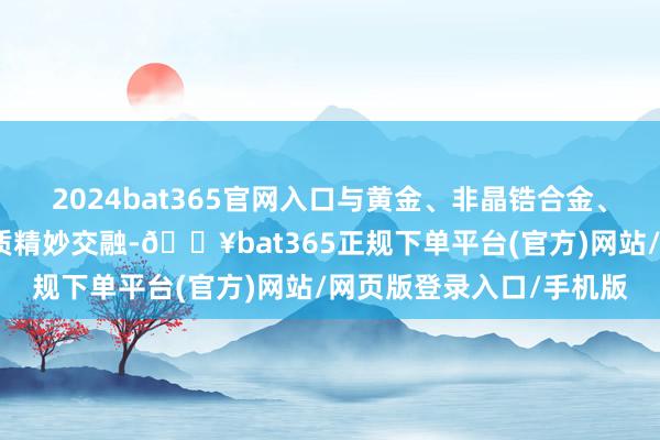 2024bat365官网入口与黄金、非晶锆合金、航天级钛合金等特别材质精妙交融-🔥bat365正规下单平台(官方)网站/网页版登录入口/手机版