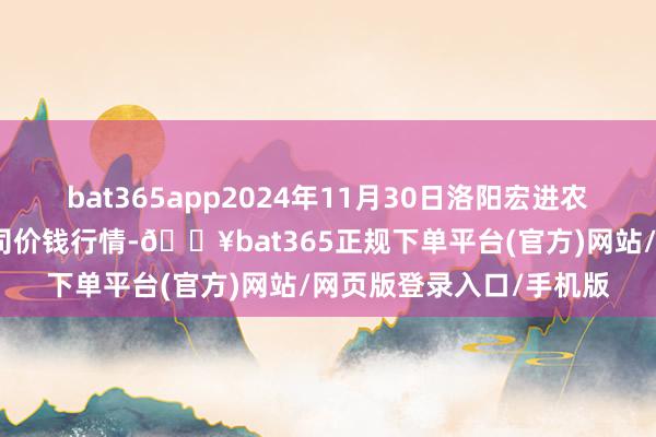 bat365app2024年11月30日洛阳宏进农副家具批发阛阓有限公司价钱行情-🔥bat365正规下单平台(官方)网站/网页版登录入口/手机版