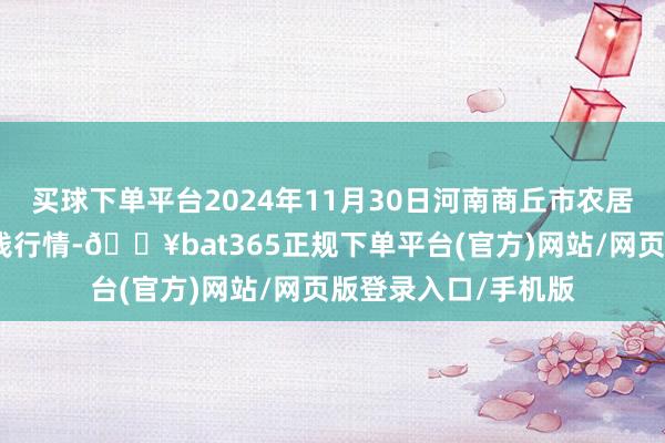 买球下单平台2024年11月30日河南商丘市农居品中心批发市集价钱行情-🔥bat365正规下单平台(官方)网站/网页版登录入口/手机版