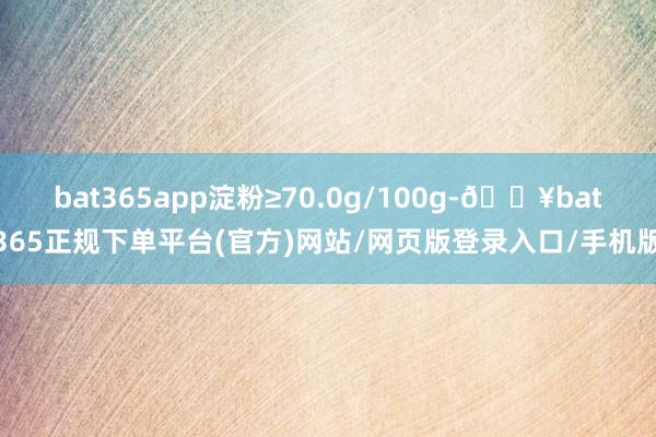 bat365app淀粉≥70.0g/100g-🔥bat365正规下单平台(官方)网站/网页版登录入口/手机版