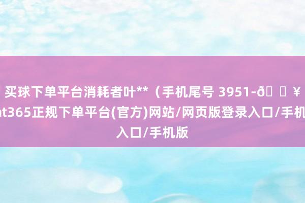 买球下单平台消耗者叶**（手机尾号 3951-🔥bat365正规下单平台(官方)网站/网页版登录入口/手机版