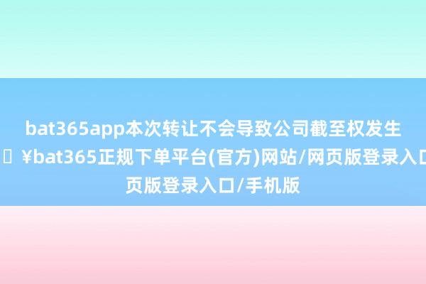 bat365app本次转让不会导致公司截至权发生变更-🔥bat365正规下单平台(官方)网站/网页版登录入口/手机版