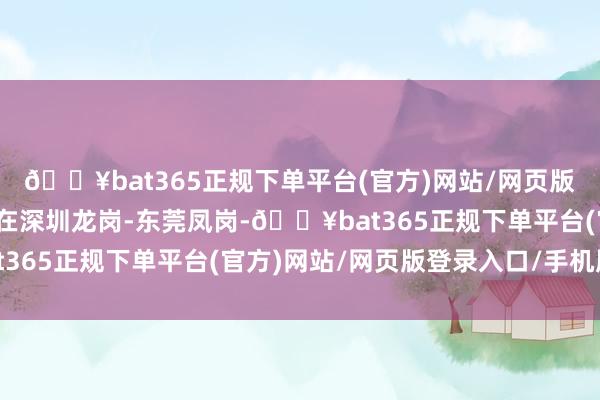 🔥bat365正规下单平台(官方)网站/网页版登录入口/手机版二是在深圳龙岗-东莞凤岗-🔥bat365正规下单平台(官方)网站/网页版登录入口/手机版