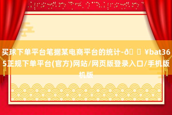 买球下单平台笔据某电商平台的统计-🔥bat365正规下单平台(官方)网站/网页版登录入口/手机版