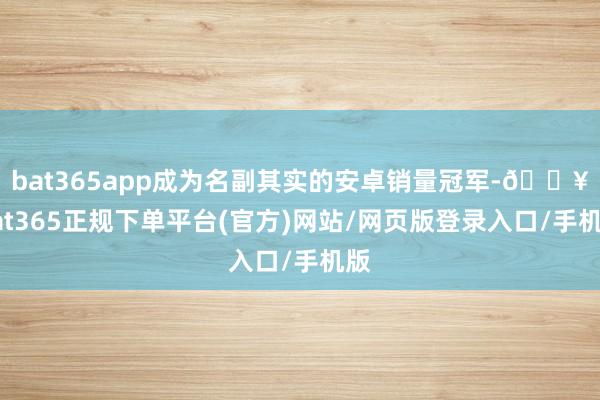 bat365app成为名副其实的安卓销量冠军-🔥bat365正规下单平台(官方)网站/网页版登录入口/手机版