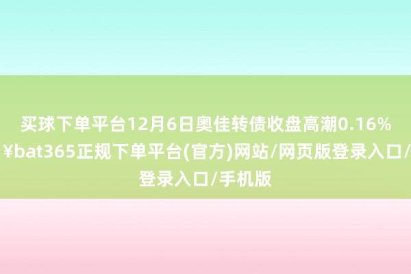 买球下单平台12月6日奥佳转债收盘高潮0.16%-🔥bat365正规下单平台(官方)网站/网页版登录入口/手机版