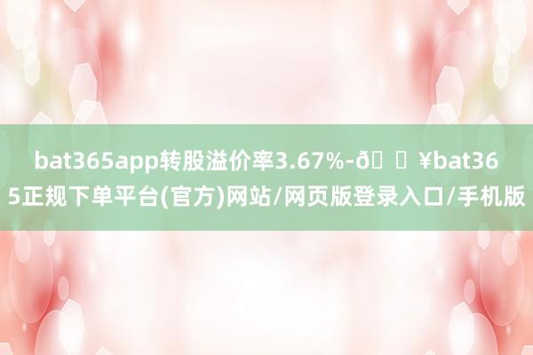 bat365app转股溢价率3.67%-🔥bat365正规下单平台(官方)网站/网页版登录入口/手机版