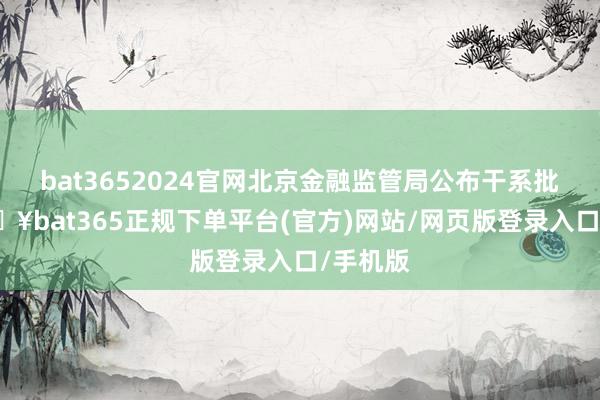 bat3652024官网北京金融监管局公布干系批复-🔥bat365正规下单平台(官方)网站/网页版登录入口/手机版