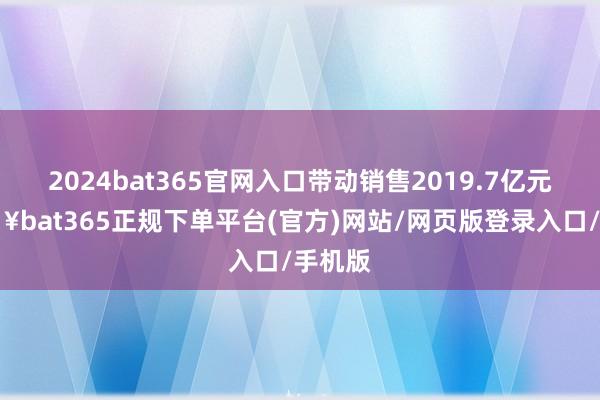 2024bat365官网入口带动销售2019.7亿元-🔥bat365正规下单平台(官方)网站/网页版登录入口/手机版