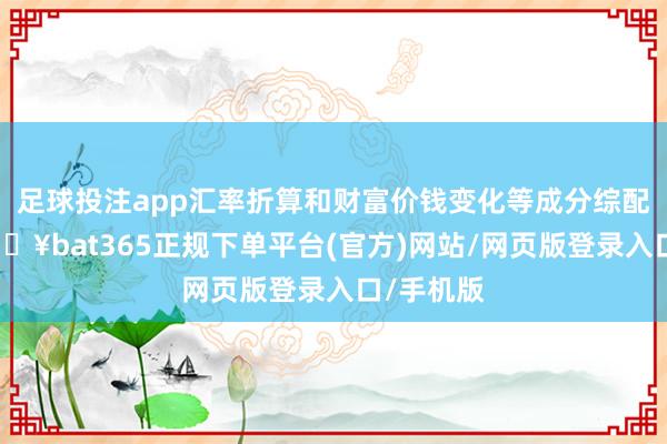 足球投注app汇率折算和财富价钱变化等成分综配合用-🔥bat365正规下单平台(官方)网站/网页版登录入口/手机版