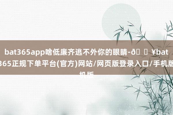 bat365app啥低廉齐逃不外你的眼睛-🔥bat365正规下单平台(官方)网站/网页版登录入口/手机版