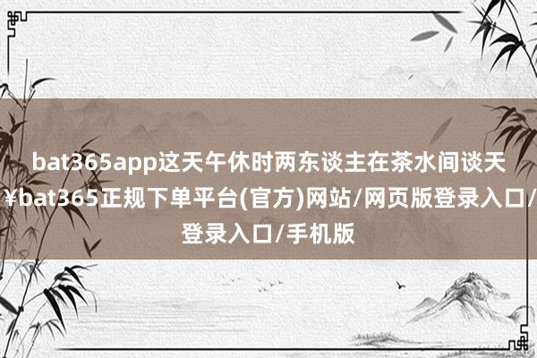 bat365app这天午休时两东谈主在茶水间谈天-🔥bat365正规下单平台(官方)网站/网页版登录入口/手机版