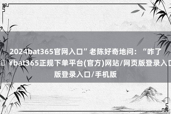 2024bat365官网入口”老陈好奇地问：“咋了老张-🔥bat365正规下单平台(官方)网站/网页版登录入口/手机版