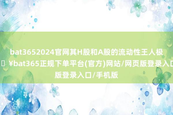 bat3652024官网其H股和A股的流动性王人极端高-🔥bat365正规下单平台(官方)网站/网页版登录入口/手机版