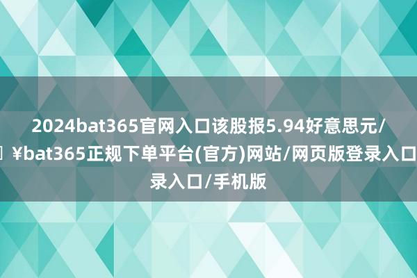 2024bat365官网入口该股报5.94好意思元/股-🔥bat365正规下单平台(官方)网站/网页版登录入口/手机版