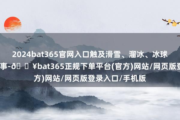 2024bat365官网入口触及滑雪、溜冰、冰球等边界的多项赛事-🔥bat365正规下单平台(官方)网站/网页版登录入口/手机版