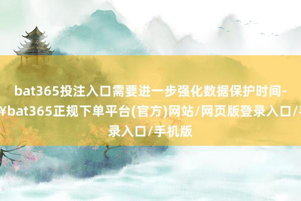 bat365投注入口需要进一步强化数据保护时间-🔥bat365正规下单平台(官方)网站/网页版登录入口/手机版