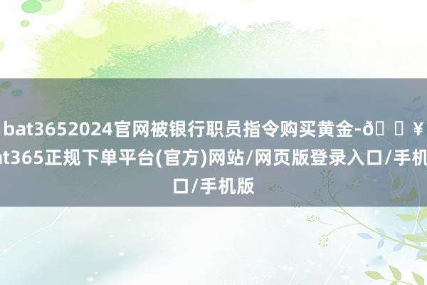 bat3652024官网被银行职员指令购买黄金-🔥bat365正规下单平台(官方)网站/网页版登录入口/手机版