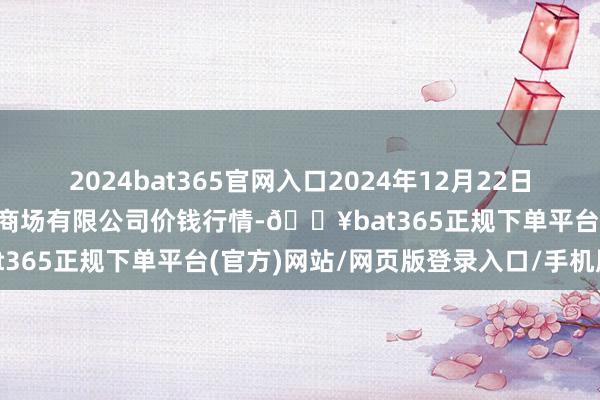 2024bat365官网入口2024年12月22日青岛市城阳蔬菜水家具批发商场有限公司价钱行情-🔥bat365正规下单平台(官方)网站/网页版登录入口/手机版