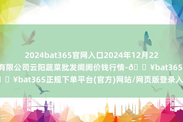 2024bat365官网入口2024年12月22日陕西泾云当代农业股份有限公司云阳蔬菜批发阛阓价钱行情-🔥bat365正规下单平台(官方)网站/网页版登录入口/手机版