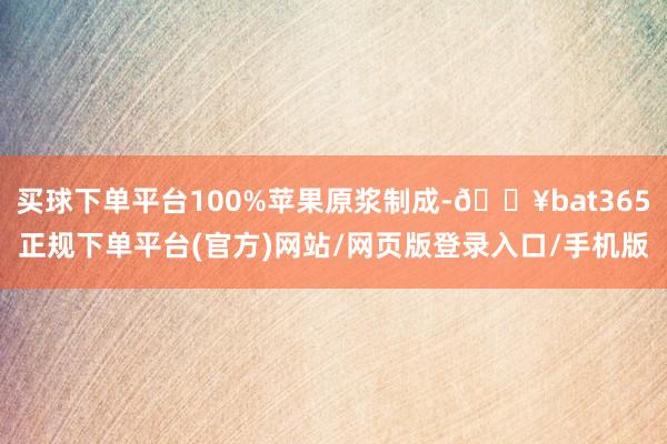 买球下单平台100%苹果原浆制成-🔥bat365正规下单平台(官方)网站/网页版登录入口/手机版