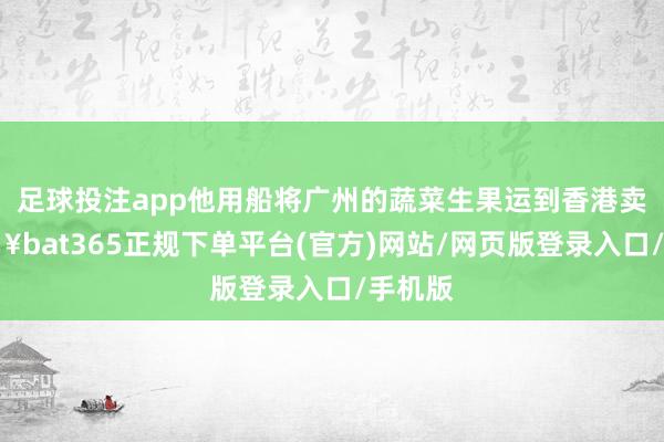 足球投注app他用船将广州的蔬菜生果运到香港卖-🔥bat365正规下单平台(官方)网站/网页版登录入口/手机版