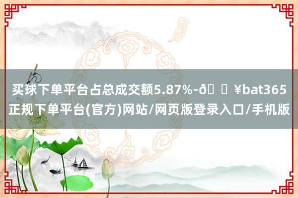 买球下单平台占总成交额5.87%-🔥bat365正规下单平台(官方)网站/网页版登录入口/手机版