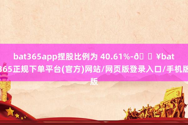 bat365app捏股比例为 40.61%-🔥bat365正规下单平台(官方)网站/网页版登录入口/手机版