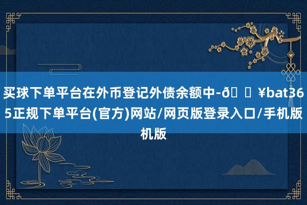 买球下单平台在外币登记外债余额中-🔥bat365正规下单平台(官方)网站/网页版登录入口/手机版