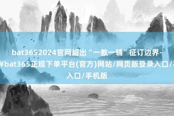 bat3652024官网超出“一教一辅”征订边界-🔥bat365正规下单平台(官方)网站/网页版登录入口/手机版