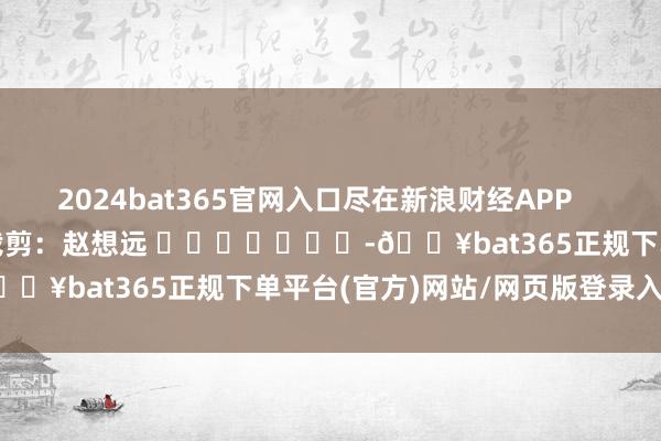 2024bat365官网入口尽在新浪财经APP            						职守裁剪：赵想远 							-🔥bat365正规下单平台(官方)网站/网页版登录入口/手机版