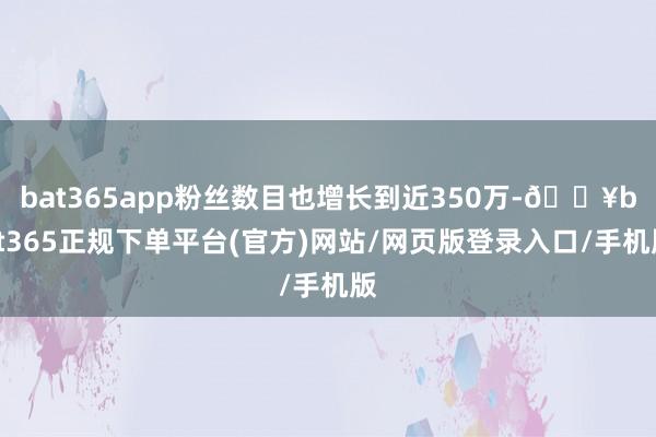 bat365app粉丝数目也增长到近350万-🔥bat365正规下单平台(官方)网站/网页版登录入口/手机版