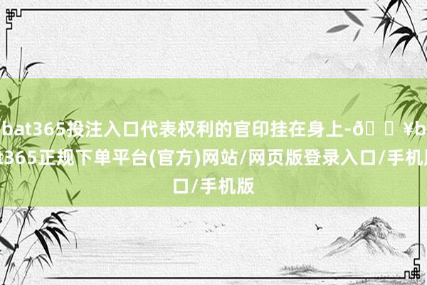 bat365投注入口代表权利的官印挂在身上-🔥bat365正规下单平台(官方)网站/网页版登录入口/手机版