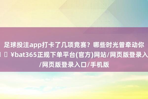 足球投注app打卡了几项竞赛？哪些时光曾牵动你的厚谊-🔥bat365正规下单平台(官方)网站/网页版登录入口/手机版