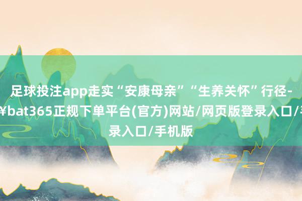 足球投注app走实“安康母亲”“生养关怀”行径-🔥bat365正规下单平台(官方)网站/网页版登录入口/手机版